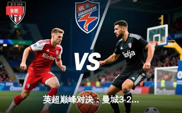 英超巅峰对决：曼城3-2绝杀利物浦，哈兰德双响锁定争冠主动权